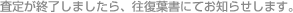 査定が終了しましたら、往復葉書にてお知らせします。