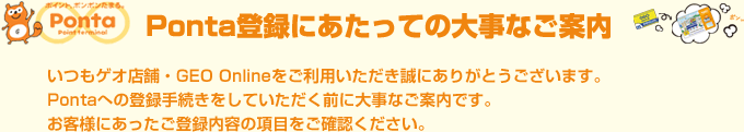 いつもゲオ店舗・GEO Onlineをご利用いただき誠にありがとうございます。
Pontaへの登録手続きをしていただく前に大事なご案内です。
お客様にあったご登録内容の項目をご確認ください。