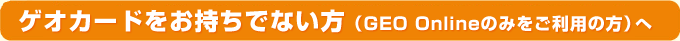 ゲオカードをお持ちでない方(GEO Onlineのみをご利用の方)へ